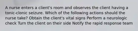 A nurse enters a client's room and observes the client having a tonic-clonic seizure. Which of the following actions should the nurse take? Obtain the client's vital signs Perform a neurologic check Turn the client on their side Notify the rapid response team