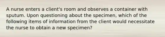 A nurse enters a client's room and observes a container with sputum. Upon questioning about the specimen, which of the following items of information from the client would necessitate the nurse to obtain a new specimen?