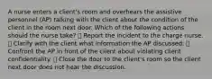 A nurse enters a client's room and overhears the assistive personnel (AP) talking with the client about the condition of the client in the room next door. Which of the following actions should the nurse take? ➖ Report the incident to the charge nurse. ➖ Clarify with the client what information the AP discussed. ➖ Confront the AP in front of the client about violating client confidentiality. ➖ Close the door to the client's room so the client next door does not hear the discussion.