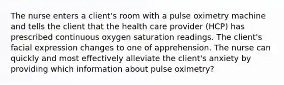 The nurse enters a client's room with a pulse oximetry machine and tells the client that the health care provider (HCP) has prescribed continuous oxygen saturation readings. The client's facial expression changes to one of apprehension. The nurse can quickly and most effectively alleviate the client's anxiety by providing which information about pulse oximetry?