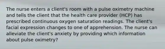 The nurse enters a client's room with a pulse oximetry machine and tells the client that the health care provider (HCP) has prescribed continuous oxygen saturation readings. The client's facial expression changes to one of apprehension. The nurse can alleviate the client's anxiety by providing which information about pulse oximetry?