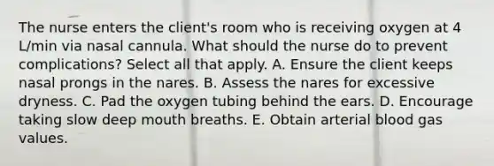 The nurse enters the client's room who is receiving oxygen at 4 L/min via nasal cannula. What should the nurse do to prevent complications? Select all that apply. A. Ensure the client keeps nasal prongs in the nares. B. Assess the nares for excessive dryness. C. Pad the oxygen tubing behind the ears. D. Encourage taking slow deep mouth breaths. E. Obtain arterial blood gas values.