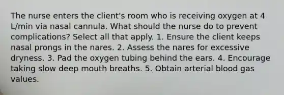 The nurse enters the client's room who is receiving oxygen at 4 L/min via nasal cannula. What should the nurse do to prevent complications? Select all that apply. 1. Ensure the client keeps nasal prongs in the nares. 2. Assess the nares for excessive dryness. 3. Pad the oxygen tubing behind the ears. 4. Encourage taking slow deep mouth breaths. 5. Obtain arterial blood gas values.