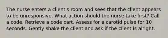 The nurse enters a client's room and sees that the client appears to be unresponsive. What action should the nurse take first? Call a code. Retrieve a code cart. Assess for a carotid pulse for 10 seconds. Gently shake the client and ask if the client is alright.