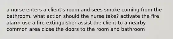 a nurse enters a client's room and sees smoke coming from the bathroom. what action should the nurse take? activate the fire alarm use a fire extinguisher assist the client to a nearby common area close the doors to the room and bathroom