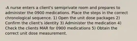 -A nurse enters a client's semiprivate room and prepares to administer the 0900 medications. Place the steps in the correct chronological sequence. 1) Open the unit dose packages 2) Confirm the client's identity 3) Administer the medication 4) Check the clients MAR for 0900 medications 5) Obtain the correct unit dose measurement.