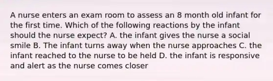 A nurse enters an exam room to assess an 8 month old infant for the first time. Which of the following reactions by the infant should the nurse expect? A. the infant gives the nurse a social smile B. The infant turns away when the nurse approaches C. the infant reached to the nurse to be held D. the infant is responsive and alert as the nurse comes closer