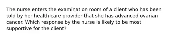 The nurse enters the examination room of a client who has been told by her health care provider that she has advanced ovarian cancer. Which response by the nurse is likely to be most supportive for the client?