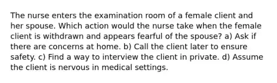 The nurse enters the examination room of a female client and her spouse. Which action would the nurse take when the female client is withdrawn and appears fearful of the spouse? a) Ask if there are concerns at home. b) Call the client later to ensure safety. c) Find a way to interview the client in private. d) Assume the client is nervous in medical settings.