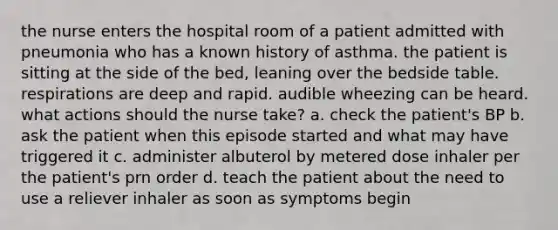 the nurse enters the hospital room of a patient admitted with pneumonia who has a known history of asthma. the patient is sitting at the side of the bed, leaning over the bedside table. respirations are deep and rapid. audible wheezing can be heard. what actions should the nurse take? a. check the patient's BP b. ask the patient when this episode started and what may have triggered it c. administer albuterol by metered dose inhaler per the patient's prn order d. teach the patient about the need to use a reliever inhaler as soon as symptoms begin