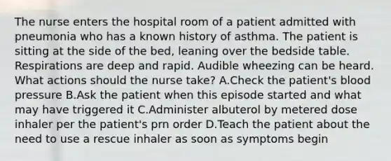 The nurse enters the hospital room of a patient admitted with pneumonia who has a known history of asthma. The patient is sitting at the side of the bed, leaning over the bedside table. Respirations are deep and rapid. Audible wheezing can be heard. What actions should the nurse take? A.Check the patient's <a href='https://www.questionai.com/knowledge/kD0HacyPBr-blood-pressure' class='anchor-knowledge'>blood pressure</a> B.Ask the patient when this episode started and what may have triggered it C.Administer albuterol by metered dose inhaler per the patient's prn order D.Teach the patient about the need to use a rescue inhaler as soon as symptoms begin