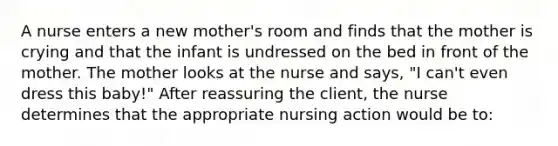 A nurse enters a new mother's room and finds that the mother is crying and that the infant is undressed on the bed in front of the mother. The mother looks at the nurse and says, "I can't even dress this baby!" After reassuring the client, the nurse determines that the appropriate nursing action would be to: