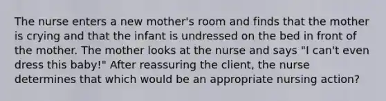 The nurse enters a new mother's room and finds that the mother is crying and that the infant is undressed on the bed in front of the mother. The mother looks at the nurse and says "I can't even dress this baby!" After reassuring the client, the nurse determines that which would be an appropriate nursing action?