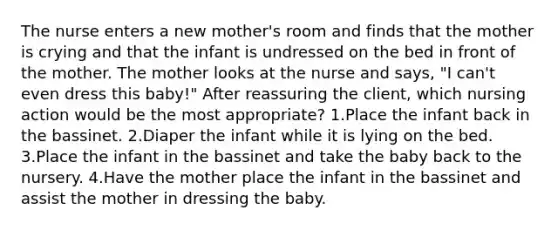 The nurse enters a new mother's room and finds that the mother is crying and that the infant is undressed on the bed in front of the mother. The mother looks at the nurse and says, "I can't even dress this baby!" After reassuring the client, which nursing action would be the most appropriate? 1.Place the infant back in the bassinet. 2.Diaper the infant while it is lying on the bed. 3.Place the infant in the bassinet and take the baby back to the nursery. 4.Have the mother place the infant in the bassinet and assist the mother in dressing the baby.