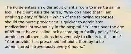 The nurse enters an older adult client's room to insert a saline lock. The client asks the nurse, "Why do I need that? I am drinking plenty of fluids." Which of the following responses should the nurse provide? "It is quicker to administer medications intravenously in the hospital." "Clients over the age of 65 must have a saline lock according to facility policy." "We administer all medications intravenously to clients in this unit." "Your provider has prescribed antibiotic therapy to be administered intravenously every 6 hours."