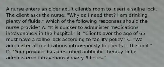 A nurse enters an older adult client's room to insert a saline lock. The client asks the nurse, "Why do i need that? I am drinking plenty of fluids." Which of the following responses should the nurse provide? A. "It is quicker to administer medications intravenously in the hospital." B. "Clients over the age of 65 must have a saline lock according to facility policy." C. "We administer all medications intravenously to clients in this unit." D. "Your provider has prescribed antibiotic therapy to be administered intravenously every 6 hours."