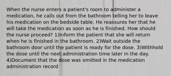 When the nurse enters a patient's room to administer a medication, he calls out from the bathroom telling her to leave his medication on the bedside table. He reassures her that he will take the medication as soon as he is finished. How should the nurse proceed? 1)Inform the patient that she will return when he is finished in the bathroom. 2)Wait outside the bathroom door until the patient is ready for the dose. 3)Withhold the dose until the next administration time later in the day. 4)Document that the dose was omitted in the medication administration record