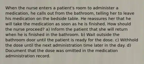 When the nurse enters a patient's room to administer a medication, he calls out from the bathroom, telling her to leave his medication on the bedside table. He reassures her that he will take the medication as soon as he is finished. How should the nurse proceed? a) Inform the patient that she will return when he is finished in the bathroom. b) Wait outside the bathroom door until the patient is ready for the dose. c) Withhold the dose until the next administration time later in the day. d) Document that the dose was omitted in the medication administration record.