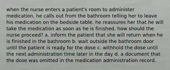 when the nurse enters a patient's room to administer medication, he calls out from the bathroom telling her to leave his medication on the bedside table. he reassures her that he will take the medication as soon as he is finished. how should the nurse proceed? a. inform the patient that she will return when he is finished in the bathroom b. wait outside the bathroom door until the patient is ready for the dose c. withhold the dose until the next administration time later in the day d. a document that the dose was omitted in the medication administration record.