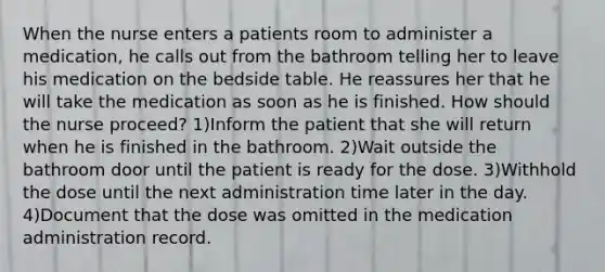 When the nurse enters a patients room to administer a medication, he calls out from the bathroom telling her to leave his medication on the bedside table. He reassures her that he will take the medication as soon as he is finished. How should the nurse proceed? 1)Inform the patient that she will return when he is finished in the bathroom. 2)Wait outside the bathroom door until the patient is ready for the dose. 3)Withhold the dose until the next administration time later in the day. 4)Document that the dose was omitted in the medication administration record.