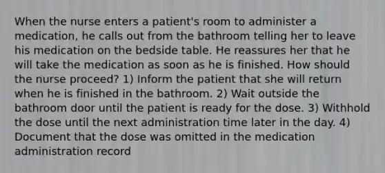 When the nurse enters a patient's room to administer a medication, he calls out from the bathroom telling her to leave his medication on the bedside table. He reassures her that he will take the medication as soon as he is finished. How should the nurse proceed? 1) Inform the patient that she will return when he is finished in the bathroom. 2) Wait outside the bathroom door until the patient is ready for the dose. 3) Withhold the dose until the next administration time later in the day. 4) Document that the dose was omitted in the medication administration record