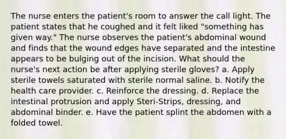 The nurse enters the patient's room to answer the call light. The patient states that he coughed and it felt liked "something has given way." The nurse observes the patient's abdominal wound and finds that the wound edges have separated and the intestine appears to be bulging out of the incision. What should the nurse's next action be after applying sterile gloves? a. Apply sterile towels saturated with sterile normal saline. b. Notify the health care provider. c. Reinforce the dressing. d. Replace the intestinal protrusion and apply Steri-Strips, dressing, and abdominal binder. e. Have the patient splint the abdomen with a folded towel.