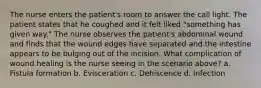 The nurse enters the patient's room to answer the call light. The patient states that he coughed and it felt liked "something has given way." The nurse observes the patient's abdominal wound and finds that the wound edges have separated and the intestine appears to be bulging out of the incision. What complication of wound healing is the nurse seeing in the scenario above? a. Fistula formation b. Evisceration c. Dehiscence d. Infection