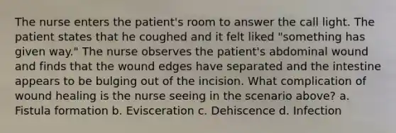 The nurse enters the patient's room to answer the call light. The patient states that he coughed and it felt liked "something has given way." The nurse observes the patient's abdominal wound and finds that the wound edges have separated and the intestine appears to be bulging out of the incision. What complication of wound healing is the nurse seeing in the scenario above? a. Fistula formation b. Evisceration c. Dehiscence d. Infection