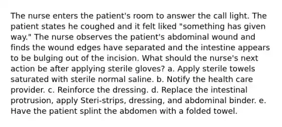 The nurse enters the patient's room to answer the call light. The patient states he coughed and it felt liked "something has given way." The nurse observes the patient's abdominal wound and finds the wound edges have separated and the intestine appears to be bulging out of the incision. What should the nurse's next action be after applying sterile gloves? a. Apply sterile towels saturated with sterile normal saline. b. Notify the health care provider. c. Reinforce the dressing. d. Replace the intestinal protrusion, apply Steri-strips, dressing, and abdominal binder. e. Have the patient splint the abdomen with a folded towel.