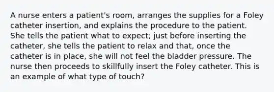 A nurse enters a patient's room, arranges the supplies for a Foley catheter insertion, and explains the procedure to the patient. She tells the patient what to expect; just before inserting the catheter, she tells the patient to relax and that, once the catheter is in place, she will not feel the bladder pressure. The nurse then proceeds to skillfully insert the Foley catheter. This is an example of what type of touch?