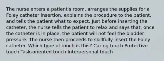 The nurse enters a patient's room, arranges the supplies for a Foley catheter insertion, explains the procedure to the patient, and tells the patient what to expect. Just before inserting the catheter, the nurse tells the patient to relax and says that, once the catheter is in place, the patient will not feel the bladder pressure. The nurse then proceeds to skillfully insert the Foley catheter. Which type of touch is this? Caring touch Protective touch Task-oriented touch Interpersonal touch