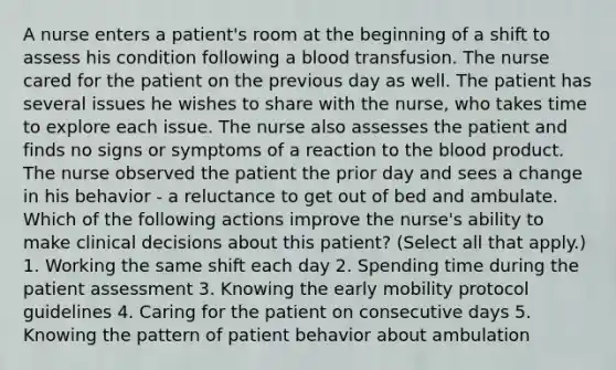 A nurse enters a patient's room at the beginning of a shift to assess his condition following a blood transfusion. The nurse cared for the patient on the previous day as well. The patient has several issues he wishes to share with the nurse, who takes time to explore each issue. The nurse also assesses the patient and finds no signs or symptoms of a reaction to the blood product. The nurse observed the patient the prior day and sees a change in his behavior - a reluctance to get out of bed and ambulate. Which of the following actions improve the nurse's ability to make clinical decisions about this patient? (Select all that apply.) 1. Working the same shift each day 2. Spending time during the patient assessment 3. Knowing the early mobility protocol guidelines 4. Caring for the patient on consecutive days 5. Knowing the pattern of patient behavior about ambulation