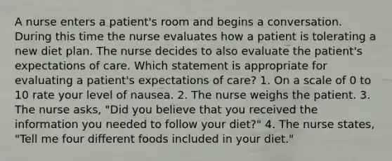 A nurse enters a patient's room and begins a conversation. During this time the nurse evaluates how a patient is tolerating a new diet plan. The nurse decides to also evaluate the patient's expectations of care. Which statement is appropriate for evaluating a patient's expectations of care? 1. On a scale of 0 to 10 rate your level of nausea. 2. The nurse weighs the patient. 3. The nurse asks, "Did you believe that you received the information you needed to follow your diet?" 4. The nurse states, "Tell me four different foods included in your diet."