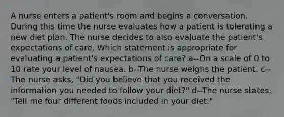 A nurse enters a patient's room and begins a conversation. During this time the nurse evaluates how a patient is tolerating a new diet plan. The nurse decides to also evaluate the patient's expectations of care. Which statement is appropriate for evaluating a patient's expectations of care? a--On a scale of 0 to 10 rate your level of nausea. b--The nurse weighs the patient. c--The nurse asks, "Did you believe that you received the information you needed to follow your diet?" d--The nurse states, "Tell me four different foods included in your diet."