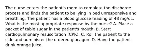 The nurse enters the patient's room to complete the discharge process and finds the patient to be lying in bed unresponsive and breathing. The patient has a blood glucose reading of 48 mg/dL. What is the most appropriate response by the nurse? A. Place a packet of table sugar in the patient's mouth. B. Start cardiopulmonary resuscitation (CPR). C. Roll the patient to the side and administer the ordered glucagon. D. Have the patient drink orange juice.