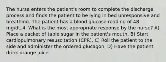 The nurse enters the patient's room to complete the discharge process and finds the patient to be lying in bed unresponsive and breathing. The patient has a blood glucose reading of 48 mg/dL.4. What is the most appropriate response by the nurse? A) Place a packet of table sugar in the patient's mouth. B) Start cardiopulmonary resuscitation (CPR). C) Roll the patient to the side and administer the ordered glucagon. D) Have the patient drink orange juice.