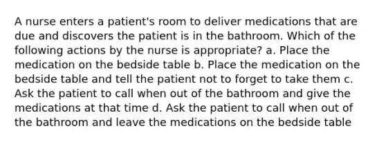 A nurse enters a patient's room to deliver medications that are due and discovers the patient is in the bathroom. Which of the following actions by the nurse is appropriate? a. Place the medication on the bedside table b. Place the medication on the bedside table and tell the patient not to forget to take them c. Ask the patient to call when out of the bathroom and give the medications at that time d. Ask the patient to call when out of the bathroom and leave the medications on the bedside table