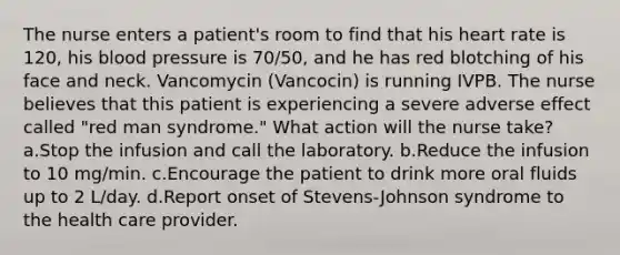 The nurse enters a patient's room to find that his heart rate is 120, his blood pressure is 70/50, and he has red blotching of his face and neck. Vancomycin (Vancocin) is running IVPB. The nurse believes that this patient is experiencing a severe adverse effect called "red man syndrome." What action will the nurse take? a.Stop the infusion and call the laboratory. b.Reduce the infusion to 10 mg/min. c.Encourage the patient to drink more oral fluids up to 2 L/day. d.Report onset of Stevens-Johnson syndrome to the health care provider.