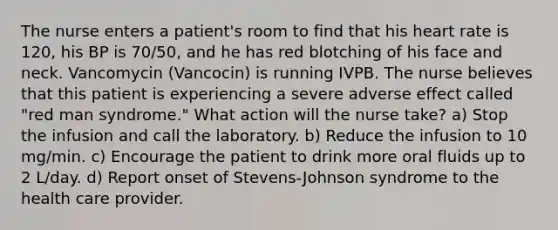 The nurse enters a patient's room to find that his heart rate is 120, his BP is 70/50, and he has red blotching of his face and neck. Vancomycin (Vancocin) is running IVPB. The nurse believes that this patient is experiencing a severe adverse effect called "red man syndrome." What action will the nurse take? a) Stop the infusion and call the laboratory. b) Reduce the infusion to 10 mg/min. c) Encourage the patient to drink more oral fluids up to 2 L/day. d) Report onset of Stevens-Johnson syndrome to the health care provider.