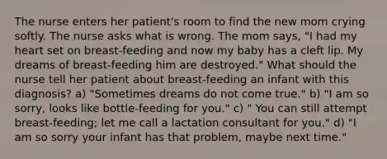 The nurse enters her patient's room to find the new mom crying softly. The nurse asks what is wrong. The mom says, "I had my heart set on breast-feeding and now my baby has a cleft lip. My dreams of breast-feeding him are destroyed." What should the nurse tell her patient about breast-feeding an infant with this diagnosis? a) "Sometimes dreams do not come true." b) "I am so sorry, looks like bottle-feeding for you." c) " You can still attempt breast-feeding; let me call a lactation consultant for you." d) "I am so sorry your infant has that problem, maybe next time."