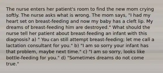 The nurse enters her patient's room to find the new mom crying softly. The nurse asks what is wrong. The mom says, "I had my heart set on breast-feeding and now my baby has a cleft lip. My dreams of breast-feeding him are destroyed." What should the nurse tell her patient about breast-feeding an infant with this diagnosis? a) " You can still attempt breast-feeding; let me call a lactation consultant for you." b) "I am so sorry your infant has that problem, maybe next time." c) "I am so sorry, looks like bottle-feeding for you." d) "Sometimes dreams do not come true."