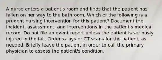 A nurse enters a patient's room and finds that the patient has fallen on her way to the bathroom. Which of the following is a prudent nursing intervention for this patient? Document the incident, assessment, and interventions in the patient's medical record. Do not file an event report unless the patient is seriously injured in the fall. Order x-rays or CT scans for the patient, as needed. Briefly leave the patient in order to call the primary physician to assess the patient's condition.