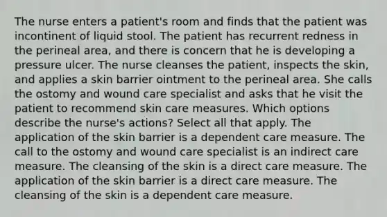 The nurse enters a patient's room and finds that the patient was incontinent of liquid stool. The patient has recurrent redness in the perineal area, and there is concern that he is developing a pressure ulcer. The nurse cleanses the patient, inspects the skin, and applies a skin barrier ointment to the perineal area. She calls the ostomy and wound care specialist and asks that he visit the patient to recommend skin care measures. Which options describe the nurse's actions? Select all that apply. The application of the skin barrier is a dependent care measure. The call to the ostomy and wound care specialist is an indirect care measure. The cleansing of the skin is a direct care measure. The application of the skin barrier is a direct care measure. The cleansing of the skin is a dependent care measure.