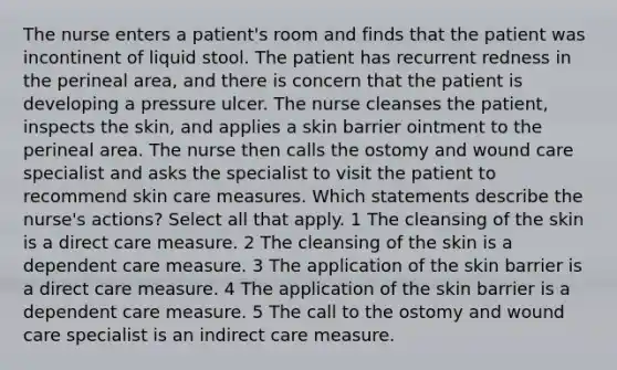 The nurse enters a patient's room and finds that the patient was incontinent of liquid stool. The patient has recurrent redness in the perineal area, and there is concern that the patient is developing a pressure ulcer. The nurse cleanses the patient, inspects the skin, and applies a skin barrier ointment to the perineal area. The nurse then calls the ostomy and wound care specialist and asks the specialist to visit the patient to recommend skin care measures. Which statements describe the nurse's actions? Select all that apply. 1 The cleansing of the skin is a direct care measure. 2 The cleansing of the skin is a dependent care measure. 3 The application of the skin barrier is a direct care measure. 4 The application of the skin barrier is a dependent care measure. 5 The call to the ostomy and wound care specialist is an indirect care measure.