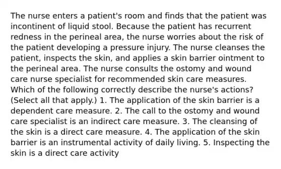 The nurse enters a patient's room and finds that the patient was incontinent of liquid stool. Because the patient has recurrent redness in the perineal area, the nurse worries about the risk of the patient developing a pressure injury. The nurse cleanses the patient, inspects the skin, and applies a skin barrier ointment to the perineal area. The nurse consults the ostomy and wound care nurse specialist for recommended skin care measures. Which of the following correctly describe the nurse's actions? (Select all that apply.) 1. The application of the skin barrier is a dependent care measure. 2. The call to the ostomy and wound care specialist is an indirect care measure. 3. The cleansing of the skin is a direct care measure. 4. The application of the skin barrier is an instrumental activity of daily living. 5. Inspecting the skin is a direct care activity