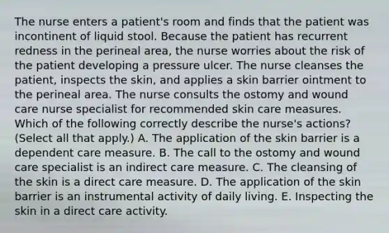 The nurse enters a patient's room and finds that the patient was incontinent of liquid stool. Because the patient has recurrent redness in the perineal area, the nurse worries about the risk of the patient developing a pressure ulcer. The nurse cleanses the patient, inspects the skin, and applies a skin barrier ointment to the perineal area. The nurse consults the ostomy and wound care nurse specialist for recommended skin care measures. Which of the following correctly describe the nurse's actions? (Select all that apply.) A. The application of the skin barrier is a dependent care measure. B. The call to the ostomy and wound care specialist is an indirect care measure. C. The cleansing of the skin is a direct care measure. D. The application of the skin barrier is an instrumental activity of daily living. E. Inspecting the skin in a direct care activity.