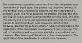 The nurse enters a patient's room and finds that the patient was incontinent of liquid stool. The patient has recurrent redness in the perineal area, and there is concern that he is developing a pressure ulcer. The nurse cleanses the patient, inspects the skin, and applies a skin barrier ointment to the perineal area. She calls the ostomy and wound care specialist and asks that he visit the patient to recommend skin care measures. Which of the following describe the nurse's actions? (Select all that apply.) The application of the skin barrier is a dependent care measure. The call to the ostomy and wound care specialist is an indirect care measure. The cleansing of the skin is a direct care measure. The application of the skin barrier is a direct care measure.