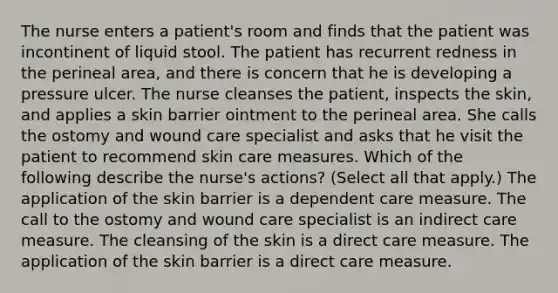 The nurse enters a patient's room and finds that the patient was incontinent of liquid stool. The patient has recurrent redness in the perineal area, and there is concern that he is developing a pressure ulcer. The nurse cleanses the patient, inspects the skin, and applies a skin barrier ointment to the perineal area. She calls the ostomy and wound care specialist and asks that he visit the patient to recommend skin care measures. Which of the following describe the nurse's actions? (Select all that apply.) The application of the skin barrier is a dependent care measure. The call to the ostomy and wound care specialist is an indirect care measure. The cleansing of the skin is a direct care measure. The application of the skin barrier is a direct care measure.