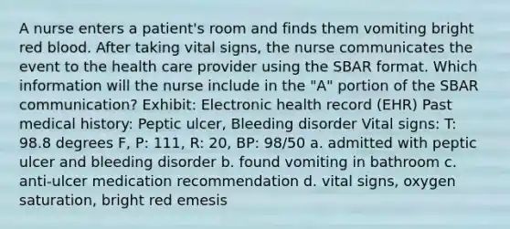 A nurse enters a patient's room and finds them vomiting bright red blood. After taking vital signs, the nurse communicates the event to the health care provider using the SBAR format. Which information will the nurse include in the "A" portion of the SBAR communication? Exhibit: Electronic health record (EHR) Past medical history: Peptic ulcer, Bleeding disorder Vital signs: T: 98.8 degrees F, P: 111, R: 20, BP: 98/50 a. admitted with peptic ulcer and bleeding disorder b. found vomiting in bathroom c. anti-ulcer medication recommendation d. vital signs, oxygen saturation, bright red emesis