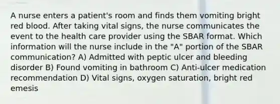 A nurse enters a patient's room and finds them vomiting bright red blood. After taking vital signs, the nurse communicates the event to the health care provider using the SBAR format. Which information will the nurse include in the "A" portion of the SBAR communication? A) Admitted with peptic ulcer and bleeding disorder B) Found vomiting in bathroom C) Anti-ulcer medication recommendation D) Vital signs, oxygen saturation, bright red emesis